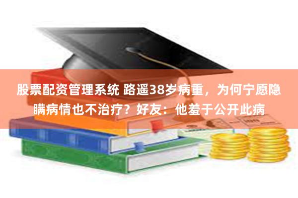 股票配资管理系统 路遥38岁病重，为何宁愿隐瞒病情也不治疗？好友：他羞于公开此病