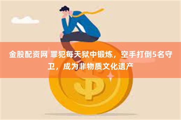 金股配资网 罪犯每天狱中锻炼，空手打倒5名守卫，成为非物质文化遗产