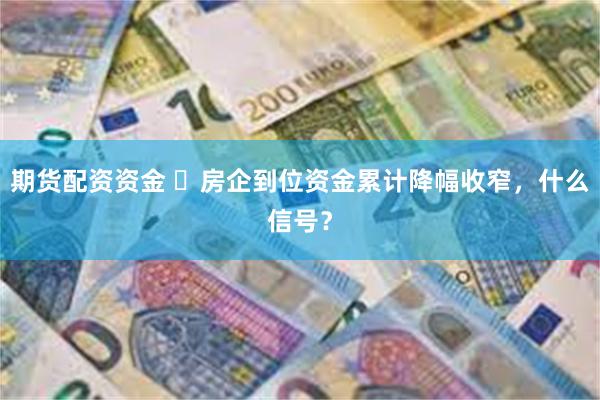 期货配资资金 ​房企到位资金累计降幅收窄，什么信号？