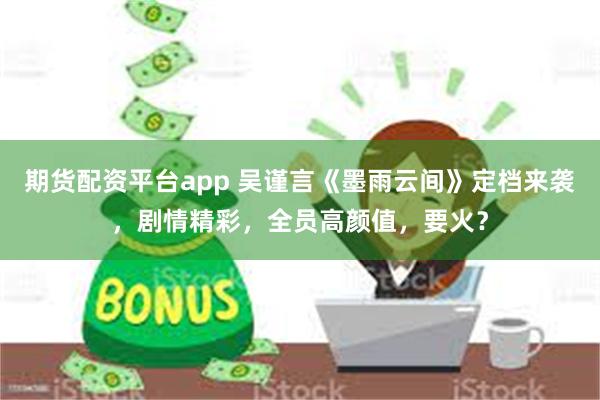 期货配资平台app 吴谨言《墨雨云间》定档来袭，剧情精彩，全员高颜值，要火？