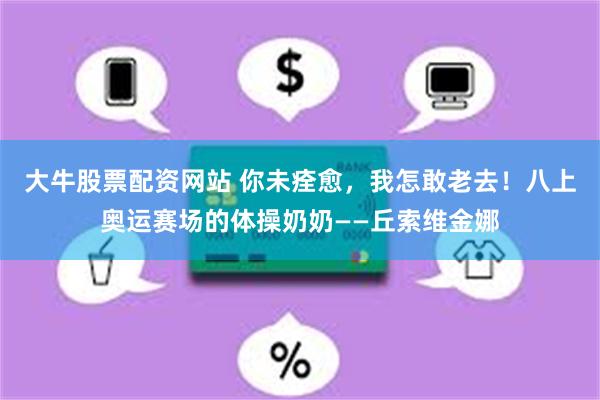 大牛股票配资网站 你未痊愈，我怎敢老去！八上奥运赛场的体操奶奶——丘索维金娜