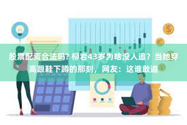 股票配资合法吗? 柳岩43岁为啥没人追？当她穿高跟鞋下蹲的那刻，网友：这谁敢追