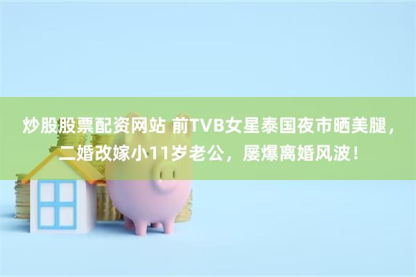 炒股股票配资网站 前TVB女星泰国夜市晒美腿，二婚改嫁小11岁老公，屡爆离婚风波！