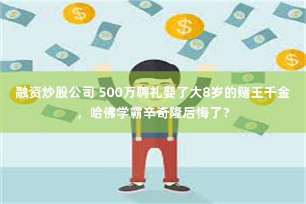 融资炒股公司 500万聘礼娶了大8岁的赌王千金，哈佛学霸辛奇隆后悔了？