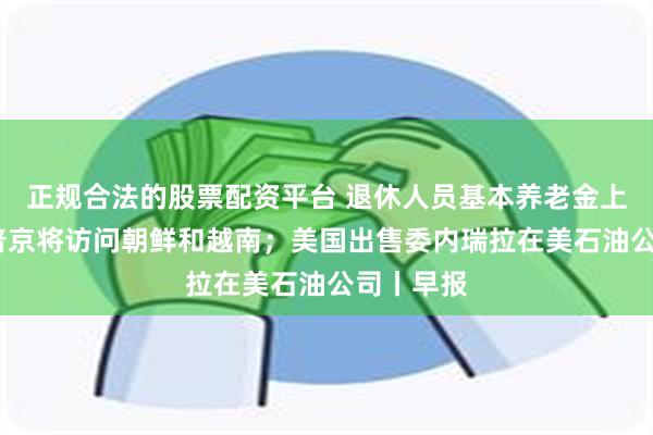 正规合法的股票配资平台 退休人员基本养老金上调3%；普京将访问朝鲜和越南；美国出售委内瑞拉在美石油公司丨早报