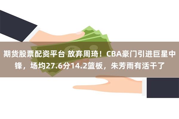 期货股票配资平台 放弃周琦！CBA豪门引进巨星中锋，场均27.6分14.2篮板，朱芳雨有活干了