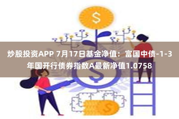 炒股投资APP 7月17日基金净值：富国中债-1-3年国开行债券指数A最新净值1.0758