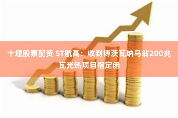 十堰股票配资 ST航高：收到博茨瓦纳马翁200兆瓦光热项目指定函