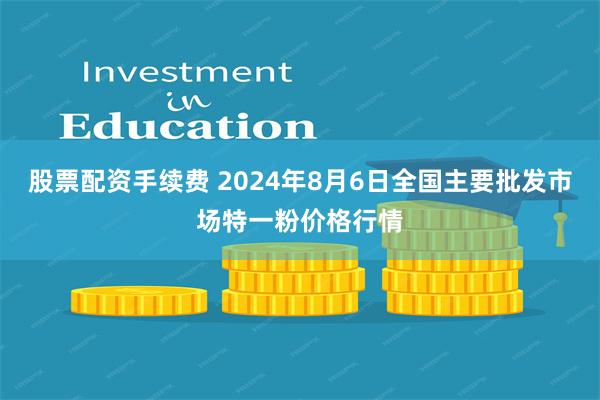 股票配资手续费 2024年8月6日全国主要批发市场特一粉价格行情