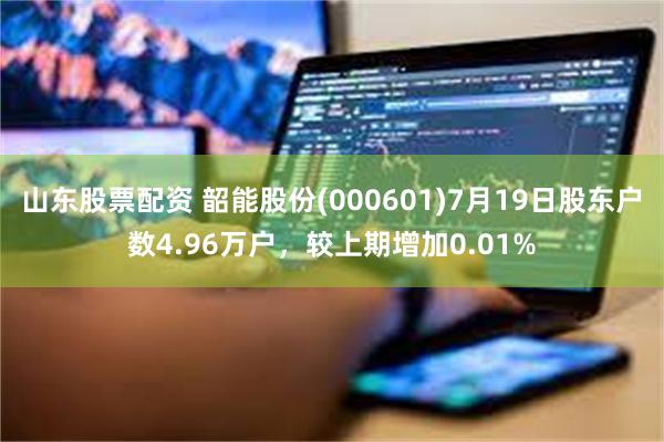 山东股票配资 韶能股份(000601)7月19日股东户数4.96万户，较上期增加0.01%