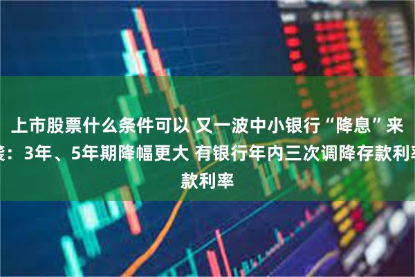 上市股票什么条件可以 又一波中小银行“降息”来袭：3年、5年期降幅更大 有银行年内三次调降存款利率