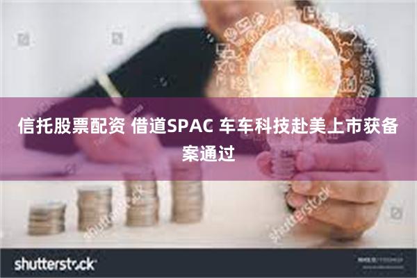 信托股票配资 借道SPAC 车车科技赴美上市获备案通过