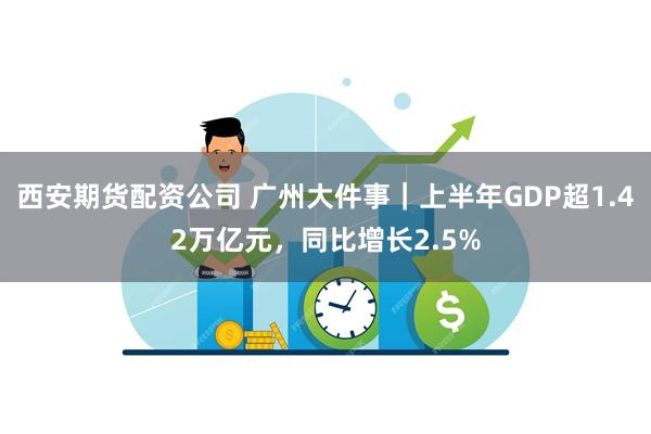 西安期货配资公司 广州大件事｜上半年GDP超1.42万亿元，同比增长2.5%