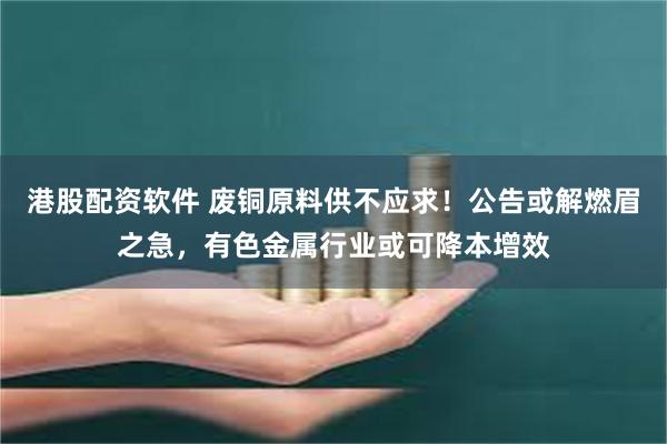 港股配资软件 废铜原料供不应求！公告或解燃眉之急，有色金属行业或可降本增效