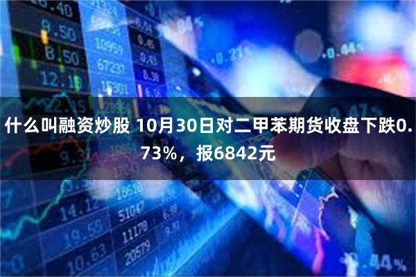 什么叫融资炒股 10月30日对二甲苯期货收盘下跌0.73%，报6842元