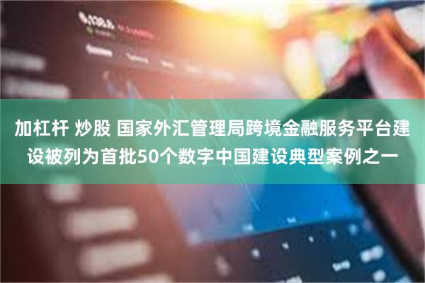 加杠杆 炒股 国家外汇管理局跨境金融服务平台建设被列为首批50个数字中国建设典型案例之一