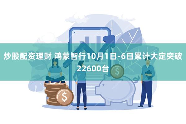 炒股配资理财 鸿蒙智行10月1日-6日累计大定突破22600台