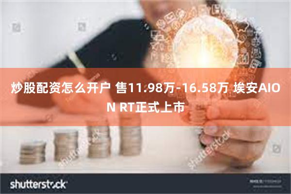 炒股配资怎么开户 售11.98万-16.58万 埃安AION RT正式上市