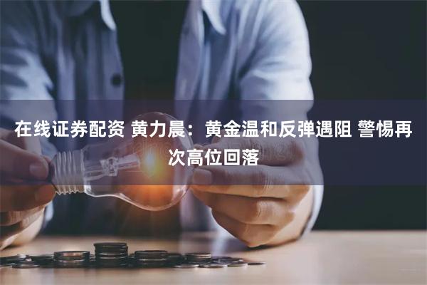 在线证券配资 黄力晨：黄金温和反弹遇阻 警惕再次高位回落