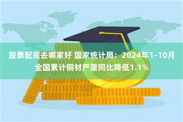 股票配资去哪家好 国家统计局：2024年1-10月全国累计铜材产量同比降低1.1%