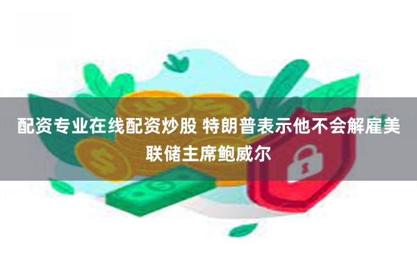 配资专业在线配资炒股 特朗普表示他不会解雇美联储主席鲍威尔