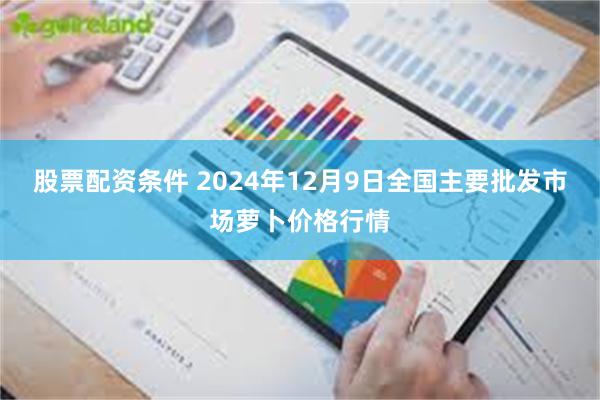 股票配资条件 2024年12月9日全国主要批发市场萝卜价格行情