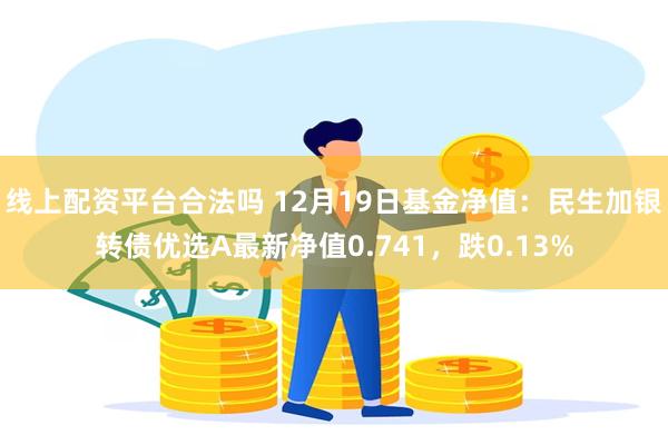 线上配资平台合法吗 12月19日基金净值：民生加银转债优选A最新净值0.741，跌0.13%