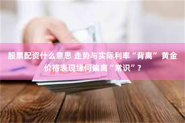 股票配资什么意思 走势与实际利率“背离” 黄金价格表现缘何偏离“常识”？