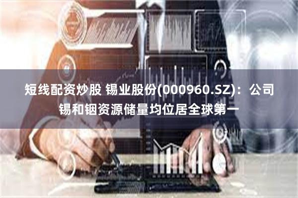 短线配资炒股 锡业股份(000960.SZ)：公司锡和铟资源储量均位居全球第一